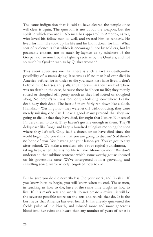 The same indignation that is said to have cleared the temple once will clear it again. The question is not about the weapon, but the spirit in which you use it. No man has appeared in America, as yet, who loved his fellow-man so well, and treated him so tenderly. He lived for him. He took up his life and he laid it down for him. What sort of violence is that which is encouraged, not by soldiers, but by peaceable citizens, not so much by laymen as by ministers of the Gospel, not so much by the fighting sects as by the Quakers, and not 50 much by Quaker men as by Quaker women?  This event advertises me that there is such a fact as death,—the possibility of & mans dying, It seems as if no man had ever died in America before; for in order to die you must first have lived. 1 don’t  believein the hearses, and palls, and funceals that they have had. There was no death in the case, because there had been no life; they merely roteed o sloughed off, pretty much as they had rotted or sloughed along No temple’s veil was rent, only a hole dug somewhere. Let the dead bury their dead. The best of them faidly ran down like  clock Franklin,—Washington,—they were let off without dying; they were merely missing one day: | hear a good many pretend that they are going to die; or that they have dicd, for aught that | know. Nonsensel Tl defy them 0 do it. They haven’t got life enough in them. They’ll deliquesce like fung, and keep a hundred eulogists mopping the spot where they left off. Only half a dozen or so have died since the world began. Do you hink that you are going to die, sir? No! there’s 10 hope of you. You haven’t got your lesson yet. You’ve got to stay after school. We make a needless ado about capital punishment,— taking lives, when there is no life to take. Memento moril We don’t understand that sublime sentence which some worthy got sculptured on his gravestone once. We’ve interpreted it in a grovelling and saivelling sense; we’ve wholly forgotten how 1o dic.  But be sure you do die nevertheless. Do your work, and finish it. 1€ you know how to begin, you will know when to end. These men, in teaching us how to die, have at the same time taught us how to live. 1£ this man’s acts and words do not create a revival, it will be the severest possible satire on the acts and words that do. It is the best news that America has ever heard. It has already quickened the fecble pulse of the North, and infused more and more generous blood into her veins and heart, than any number of years of what is  % 